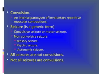  Convulsion.
 An intense paroxysm of involuntary repetitive
muscular contractions.
 Seizure (is a generic term)
 Convulsive seizure or motor seizure.
 Non convulsive seizure
 sensory seizure.
 Psychic seizure.
 Autonomic seizure.
 All seizures are not convulsions.
 Not all seizures are convulsions.
 