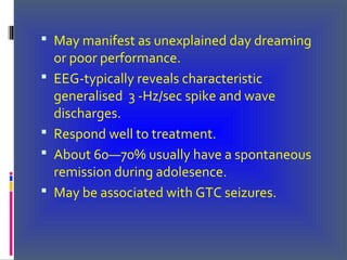  May manifest as unexplained day dreaming
or poor performance.
 EEG-typically reveals characteristic
generalised 3 -Hz/sec spike and wave
discharges.
 Respond well to treatment.
 About 60—70% usually have a spontaneous
remission during adolesence.
 May be associated with GTC seizures.
 