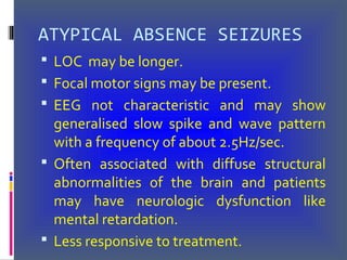 ATYPICAL ABSENCE SEIZURES
 LOC may be longer.
 Focal motor signs may be present.
 EEG not characteristic and may show
generalised slow spike and wave pattern
with a frequency of about 2.5Hz/sec.
 Often associated with diffuse structural
abnormalities of the brain and patients
may have neurologic dysfunction like
mental retardation.
 Less responsive to treatment.
 