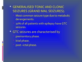  GENERALISED TONIC AND CLONIC
SEIZURES (GRAND MAL SEIZURES).
 Most common seizure type due to metabolic
derangements.
 10% of all patients with epilepsy have GTC
seizures.
 GTC seizures are characterised by
 premonitory phase.
 Ictal phase.
 post –ictal phase.
 