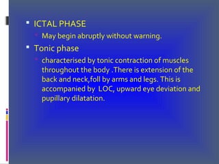  ICTAL PHASE
 May begin abruptly without warning.
 Tonic phase
 characterised by tonic contraction of muscles
throughout the body .There is extension of the
back and neck,foll by arms and legs. This is
accompanied by LOC, upward eye deviation and
pupillary dilatation.
 