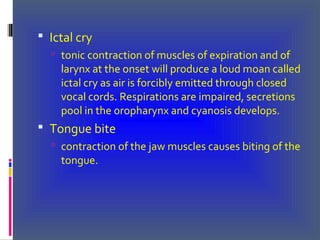  Ictal cry
 tonic contraction of muscles of expiration and of
larynx at the onset will produce a loud moan called
ictal cry as air is forcibly emitted through closed
vocal cords. Respirations are impaired, secretions
pool in the oropharynx and cyanosis develops.
 Tongue bite
 contraction of the jaw muscles causes biting of the
tongue.
 