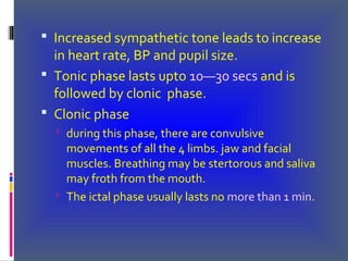  Increased sympathetic tone leads to increase
in heart rate, BP and pupil size.
 Tonic phase lasts upto 10—30 secs and is
followed by clonic phase.
 Clonic phase
 during this phase, there are convulsive
movements of all the 4 limbs. jaw and facial
muscles. Breathing may be stertorous and saliva
may froth from the mouth.
 The ictal phase usually lasts no more than 1 min.
 