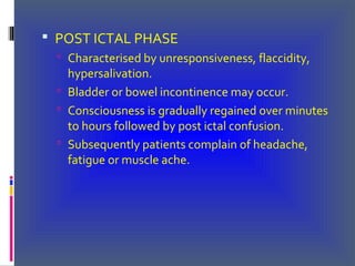  POST ICTAL PHASE
 Characterised by unresponsiveness, flaccidity,
hypersalivation.
 Bladder or bowel incontinence may occur.
 Consciousness is gradually regained over minutes
to hours followed by post ictal confusion.
 Subsequently patients complain of headache,
fatigue or muscle ache.
 