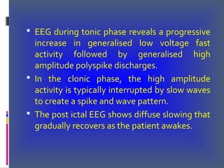  EEG during tonic phase reveals a progressive
increase in generalised low voltage fast
activity followed by generalised high
amplitude polyspike discharges.
 In the clonic phase, the high amplitude
activity is typically interrupted by slow waves
to create a spike and wave pattern.
 The post ictal EEG shows diffuse slowing that
gradually recovers as the patient awakes.
 
