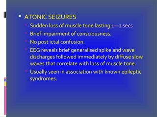  ATONIC SEIZURES
 Sudden loss of muscle tone lasting 1—2 secs
 Brief impairment of consciousness.
 No post ictal confusion.
 EEG reveals brief generalised spike and wave
discharges followed immediately by diffuse slow
waves that correlate with loss of muscle tone.
 Usually seen in association with known epileptic
syndromes.
 