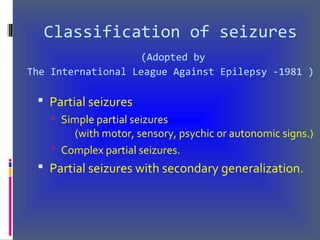 Classification of seizures
(Adopted by
The International League Against Epilepsy -1981 )
 Partial seizures
 Simple partial seizures
(with motor, sensory, psychic or autonomic signs.)
 Complex partial seizures.
 Partial seizures with secondary generalization.
 