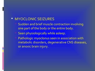  MYOCLONIC SEIZURES
 Sudden and brief muscle contraction involving
one part of the body or the entire body.
 Seen physiologically while asleep.
 Pathologic myoclonus seen in association with
metabolic disorders, degenerative CNS diseases,
or anoxic brain injury.
 