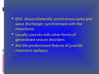  EEG shows bilaterally synchronous spike and
wave discharges synchronised with the
myoclonus.
 Usually coexists with other forms of
generalised seizure disorders.
 Are the predominant feature of juvenile
myoclonic epilepsy.
 