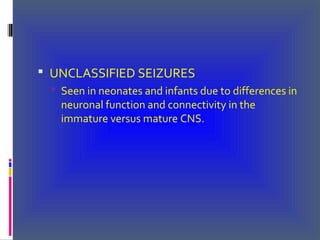  UNCLASSIFIED SEIZURES
 Seen in neonates and infants due to differences in
neuronal function and connectivity in the
immature versus mature CNS.
 