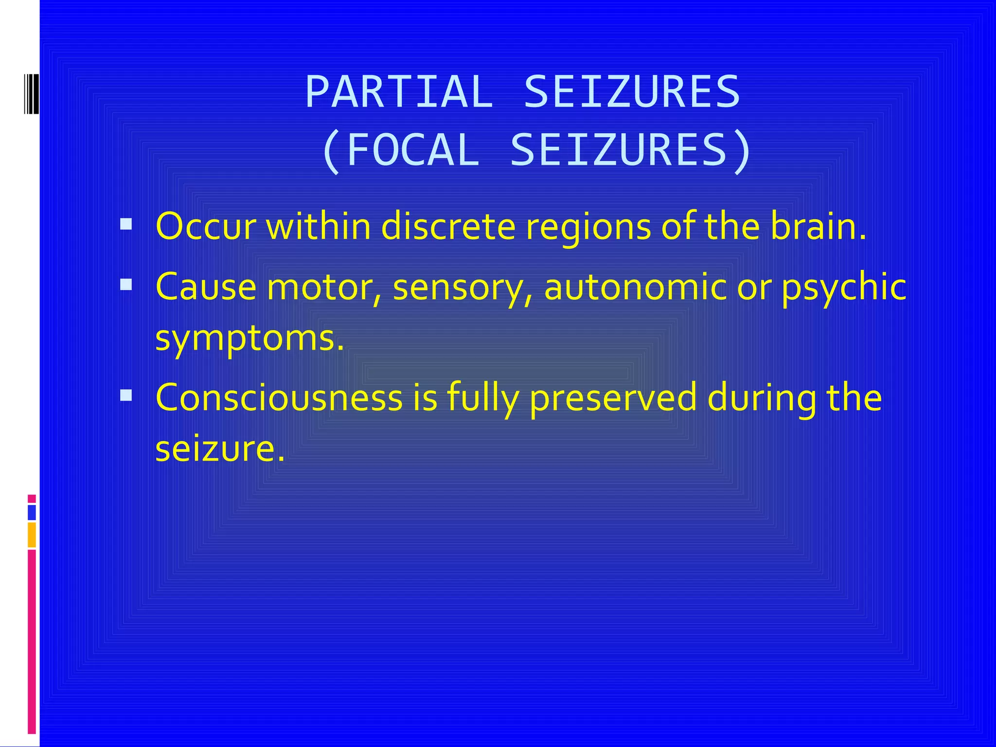 PARTIAL SEIZURES  (FOCAL SEIZURES) Occur within discrete regions of the brain. Cause motor, sensory, autonomic or psychic symptoms. Consciousness is fully preserved during the seizure. 