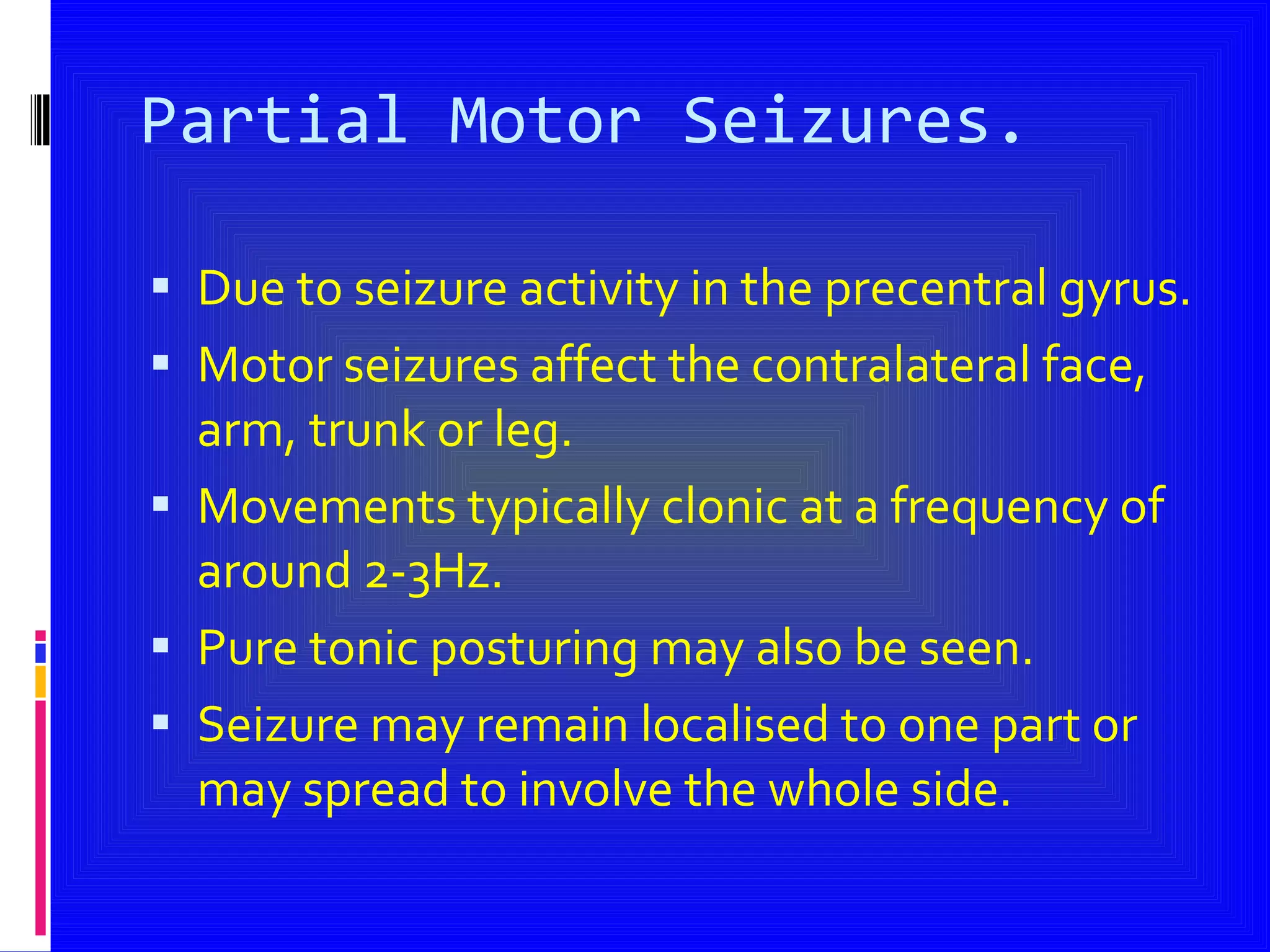 Partial Motor Seizures. Due to seizure activity in the precentral gyrus. Motor seizures affect the contralateral face, arm, trunk or leg. Movements typically clonic at a frequency of around 2-3Hz. Pure tonic posturing may also be seen. Seizure may remain localised to one part or may spread to involve the whole side. 
