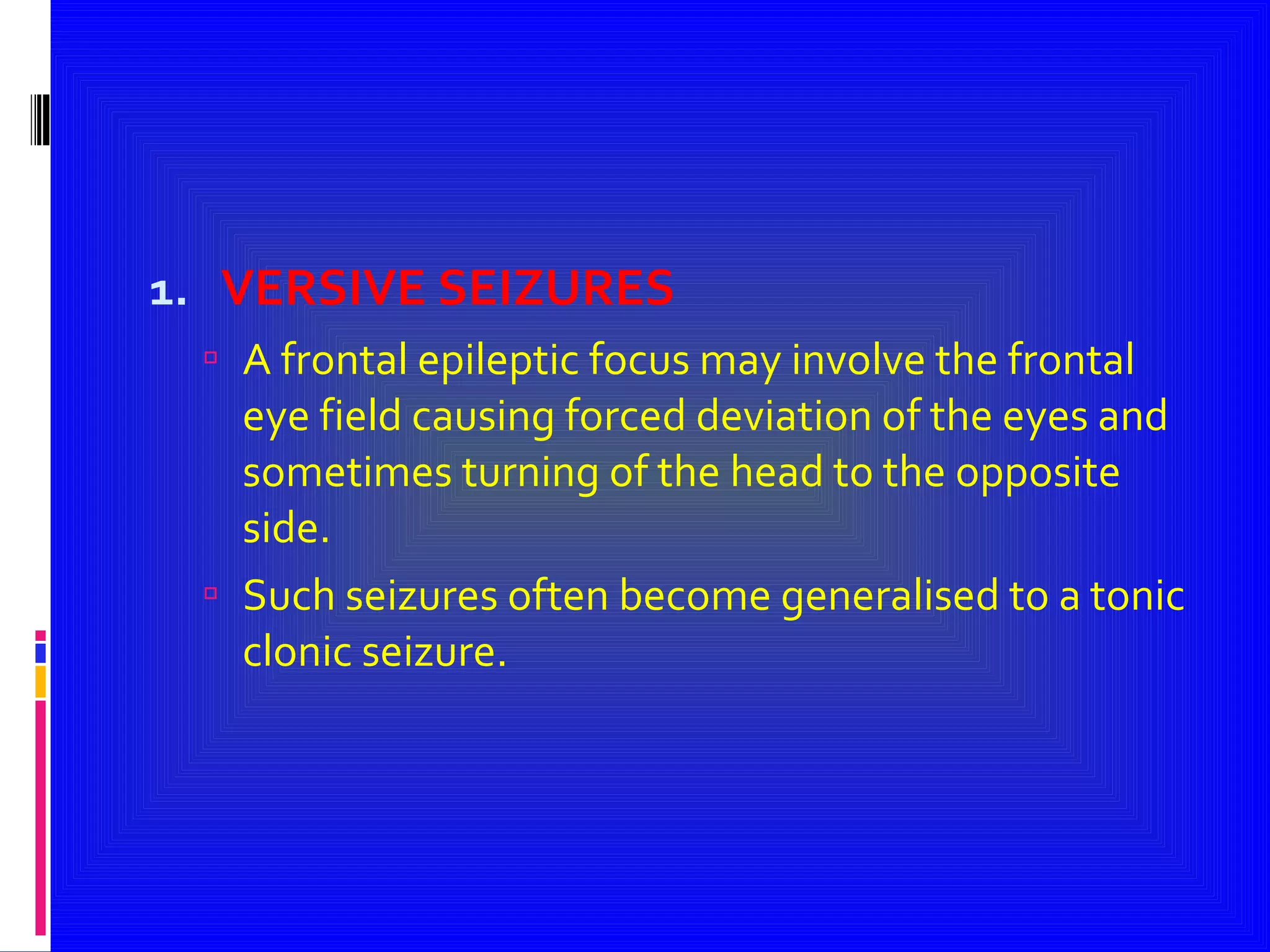 VERSIVE SEIZURES A frontal epileptic focus may involve the frontal eye field causing forced deviation of the eyes and sometimes turning of the head to the opposite side. Such seizures often become generalised to a tonic clonic seizure. 