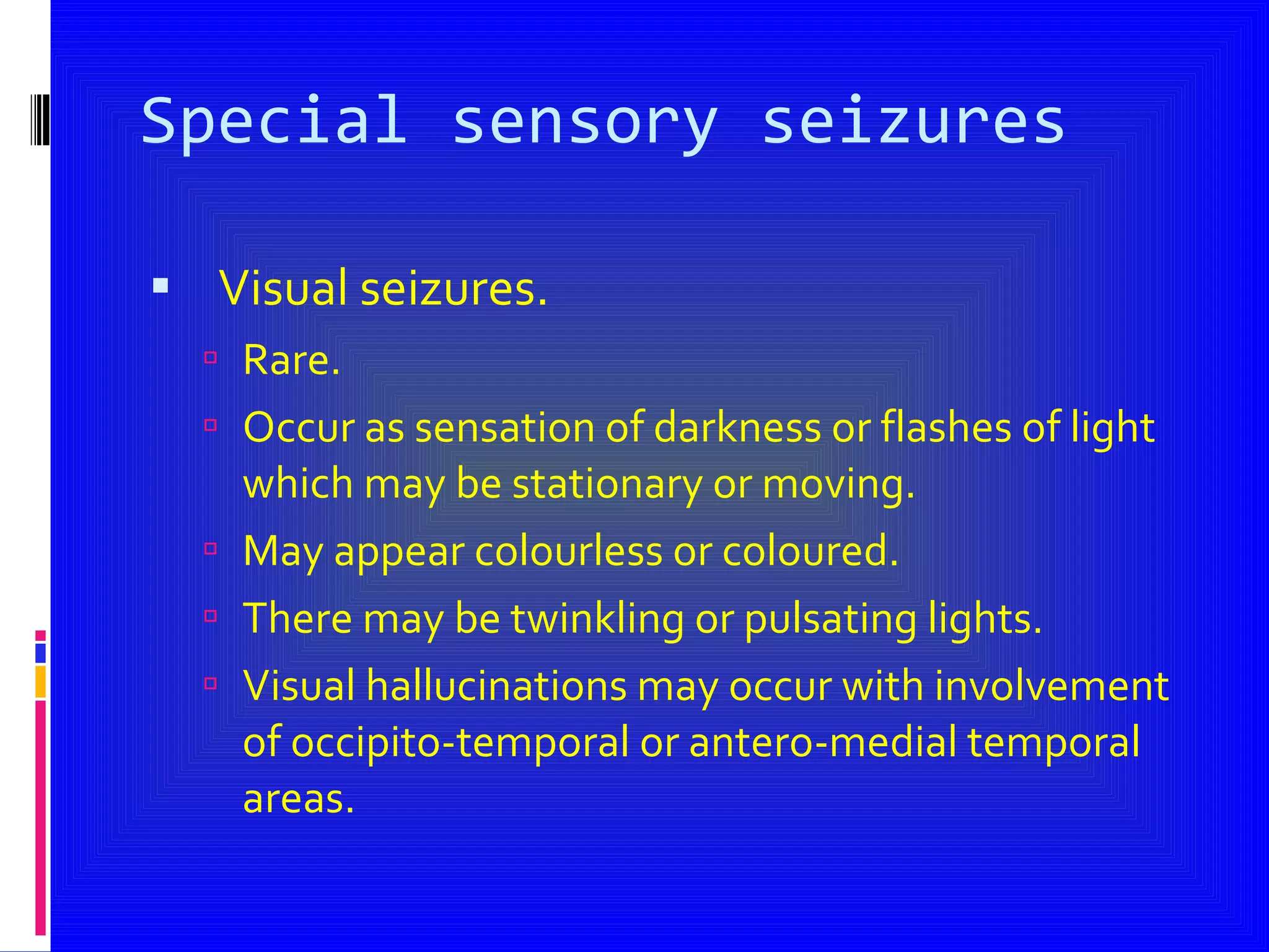 Special sensory seizures Visual seizures. Rare. Occur as sensation of darkness or flashes of light which may be stationary or moving. May appear colourless or coloured. There may be twinkling or pulsating lights. Visual hallucinations may occur with involvement of occipito-temporal or antero-medial temporal areas. 