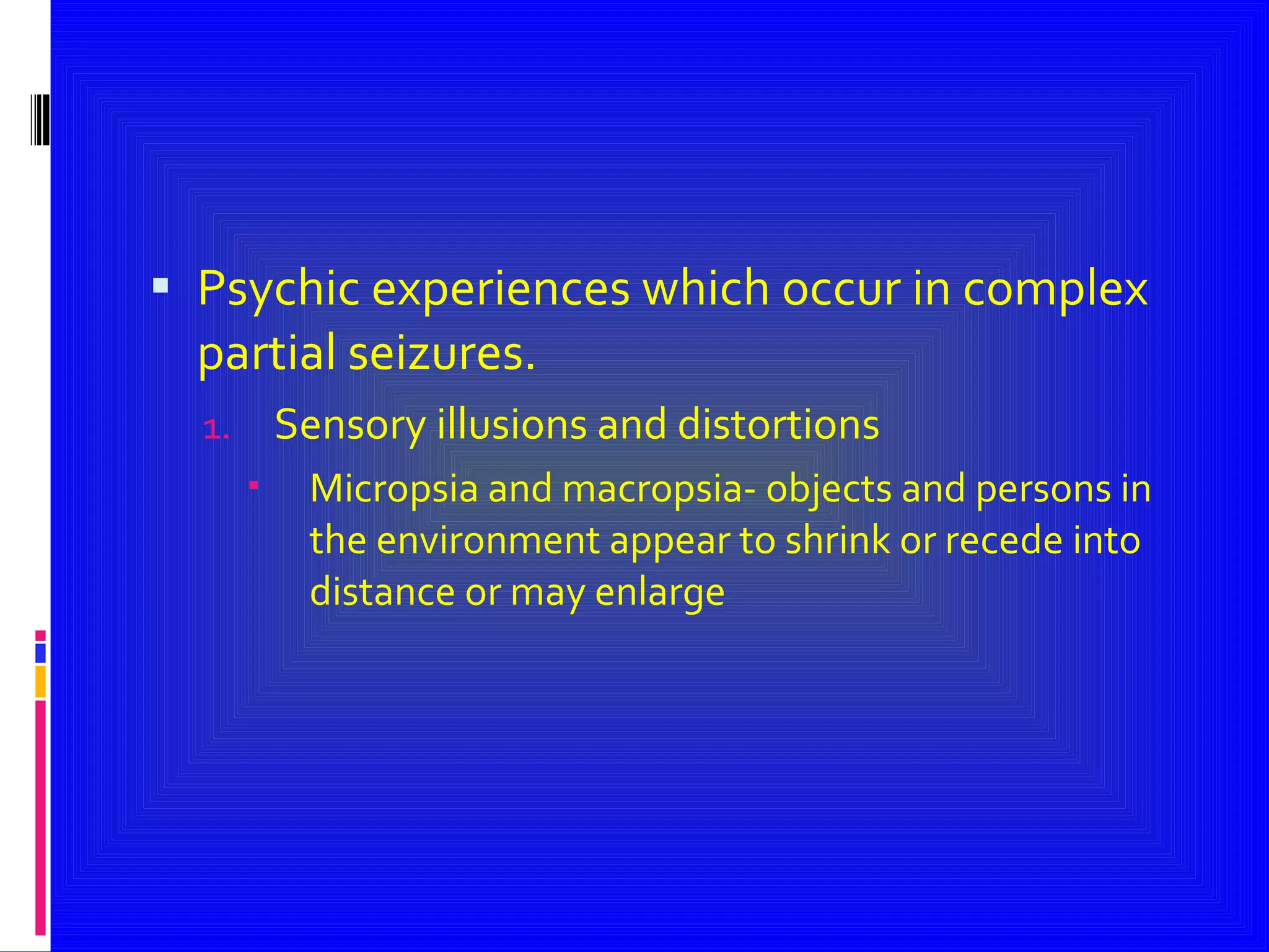 Psychic experiences which occur in complex partial seizures. Sensory illusions and distortions  Micropsia and macropsia- objects and persons in the environment appear to shrink or recede into distance or may enlarge 