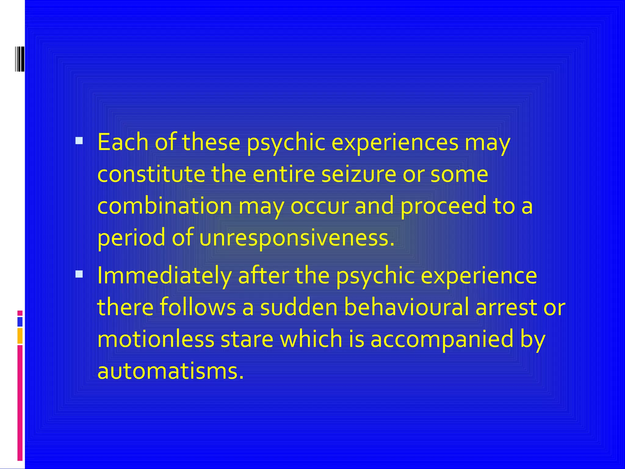 Each of these psychic experiences may constitute the entire seizure or some combination may occur and proceed to a period of unresponsiveness. Immediately after the psychic experience there follows a sudden behavioural arrest or motionless stare which is accompanied by automatisms. 