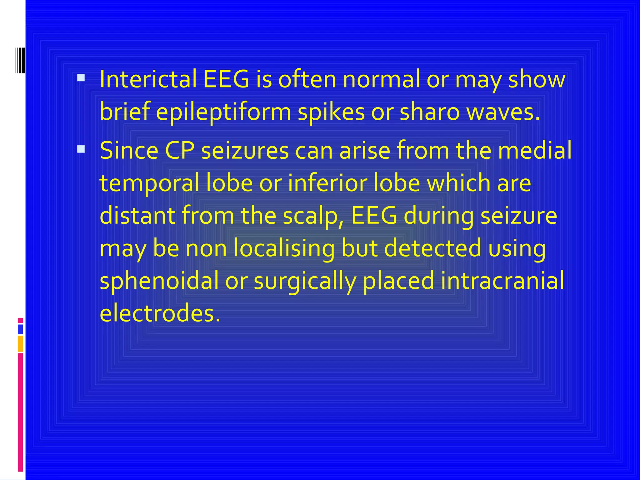 Interictal EEG is often normal or may show brief epileptiform spikes or sharo waves. Since CP seizures can arise from the medial temporal lobe or inferior lobe which are distant from the scalp, EEG during seizure may be non localising but detected using sphenoidal or surgically placed intracranial electrodes. 