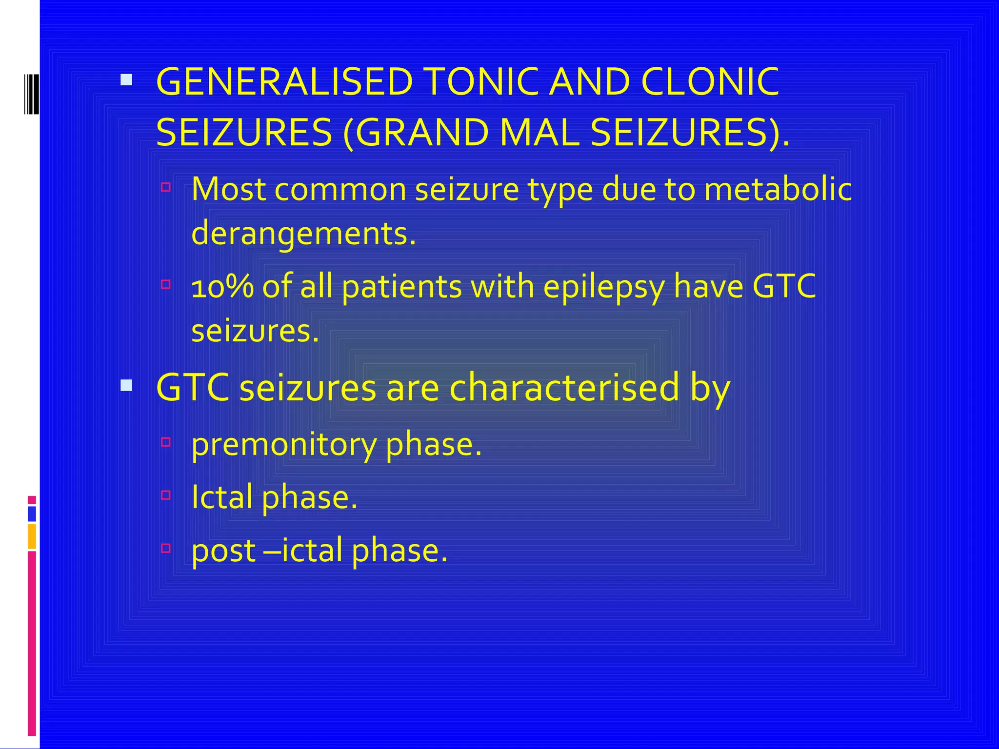 GENERALISED TONIC AND CLONIC SEIZURES (GRAND MAL SEIZURES). Most common seizure type due to metabolic derangements. 10% of all patients with epilepsy have GTC seizures. GTC seizures are characterised by  premonitory phase.  Ictal phase. post –ictal phase. 
