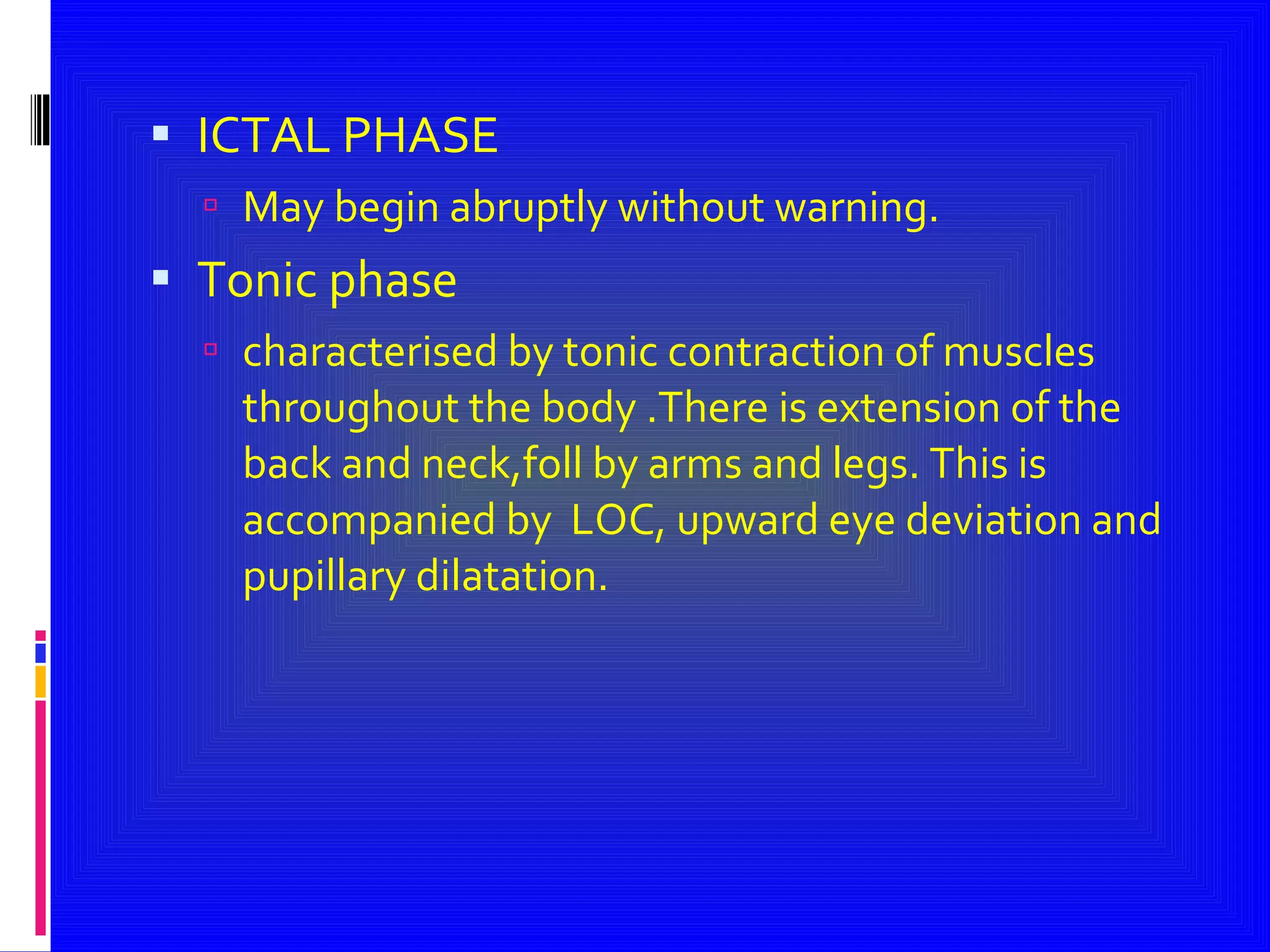 ICTAL PHASE May begin abruptly without warning. Tonic phase characterised by tonic contraction of muscles throughout the body .There is extension of the back and neck,foll by arms and legs. This is accompanied by  LOC, upward eye deviation and pupillary dilatation. 