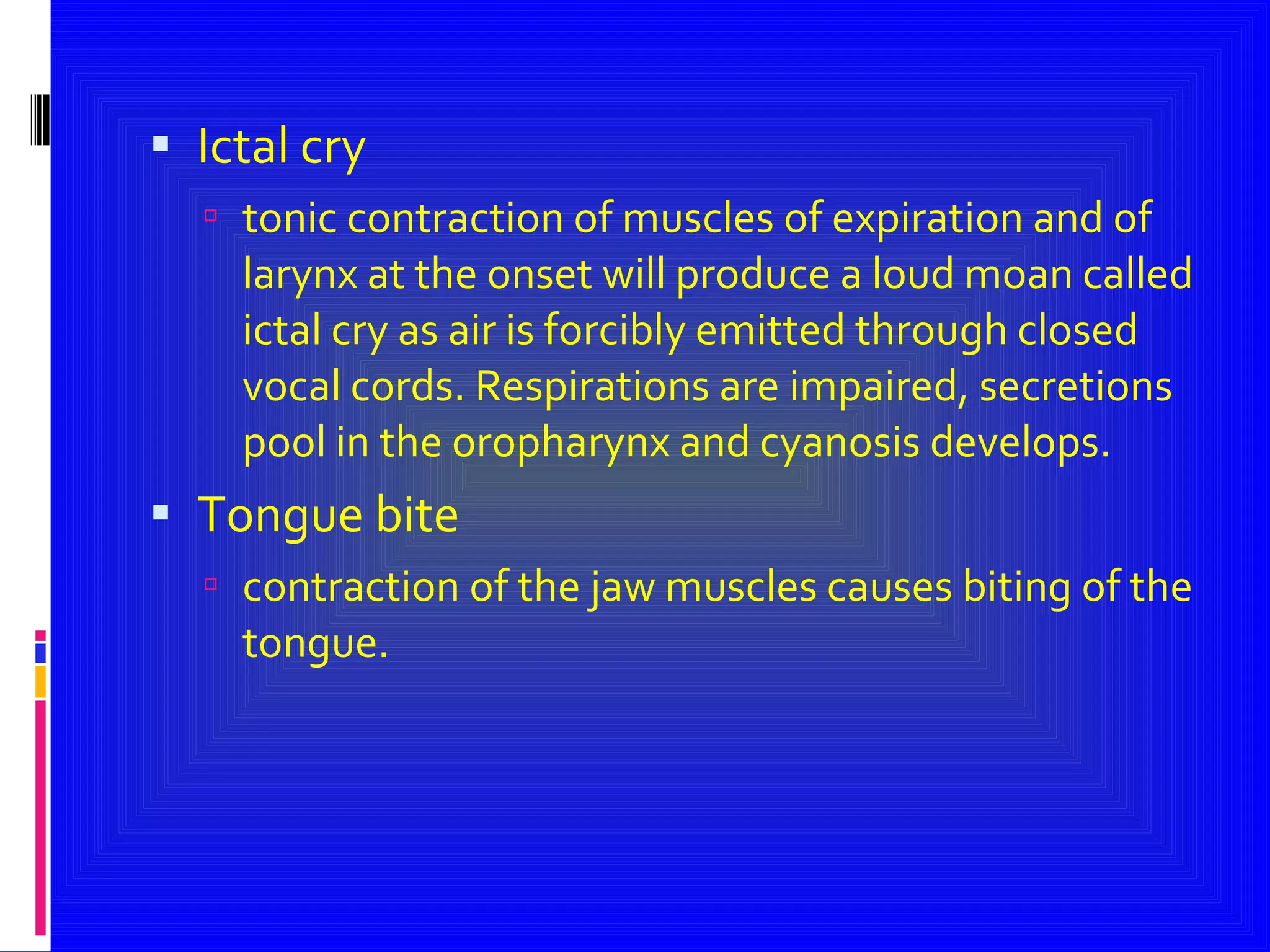 Ictal cry tonic contraction of muscles of expiration and of larynx at the onset will produce a loud moan called ictal cry as air is forcibly emitted through closed vocal cords. Respirations are impaired, secretions  pool in the oropharynx and cyanosis develops. Tongue bite  contraction of the jaw muscles causes biting of the tongue. 