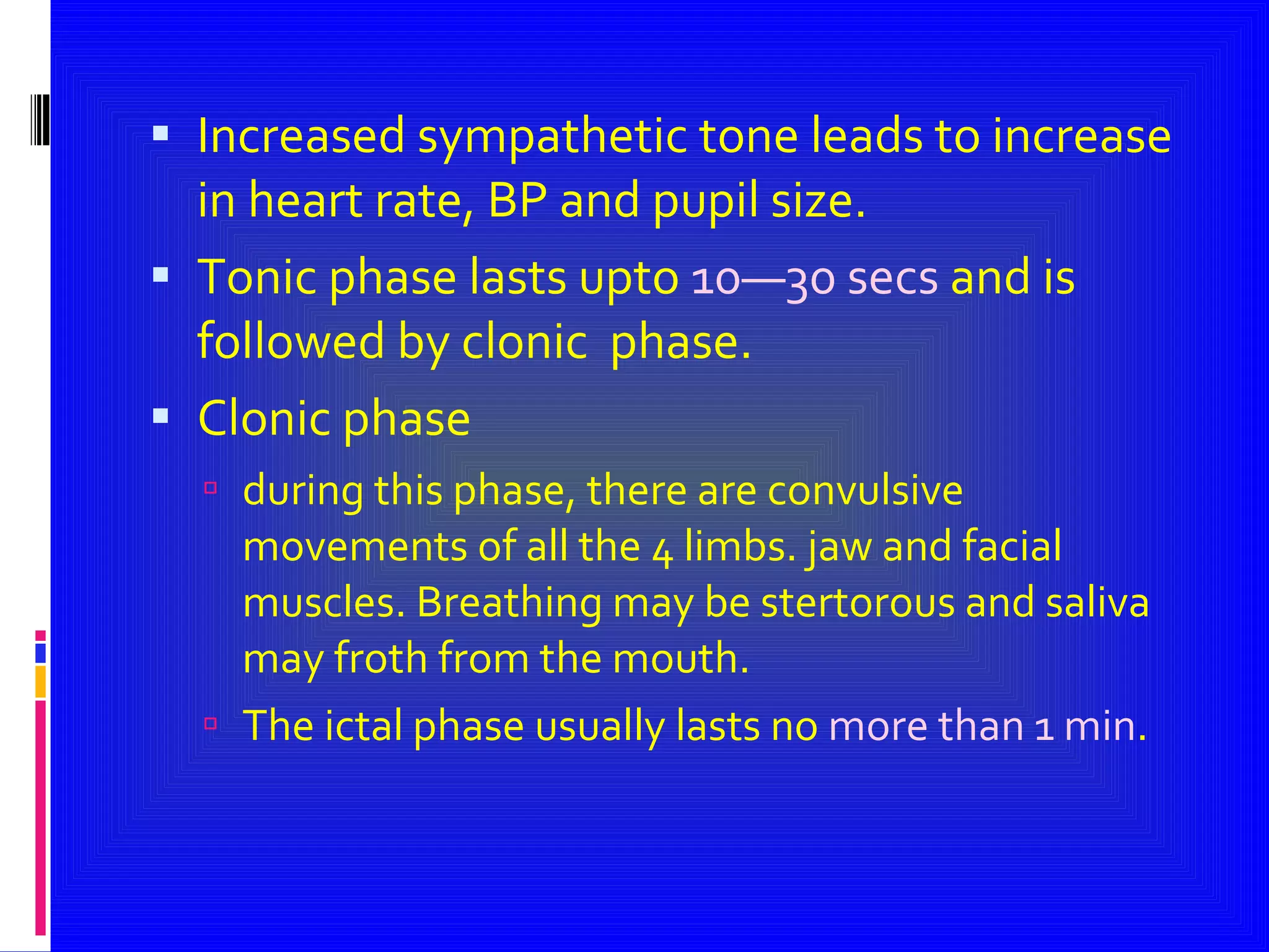 Increased sympathetic tone leads to increase in heart rate, BP and pupil size. Tonic phase lasts upto  10—30 secs  and is followed by clonic  phase. Clonic phase during this phase, there are convulsive movements of all the 4 limbs. jaw and facial muscles. Breathing may be stertorous and saliva may froth from the mouth. The ictal phase usually lasts no  more than 1 min . 