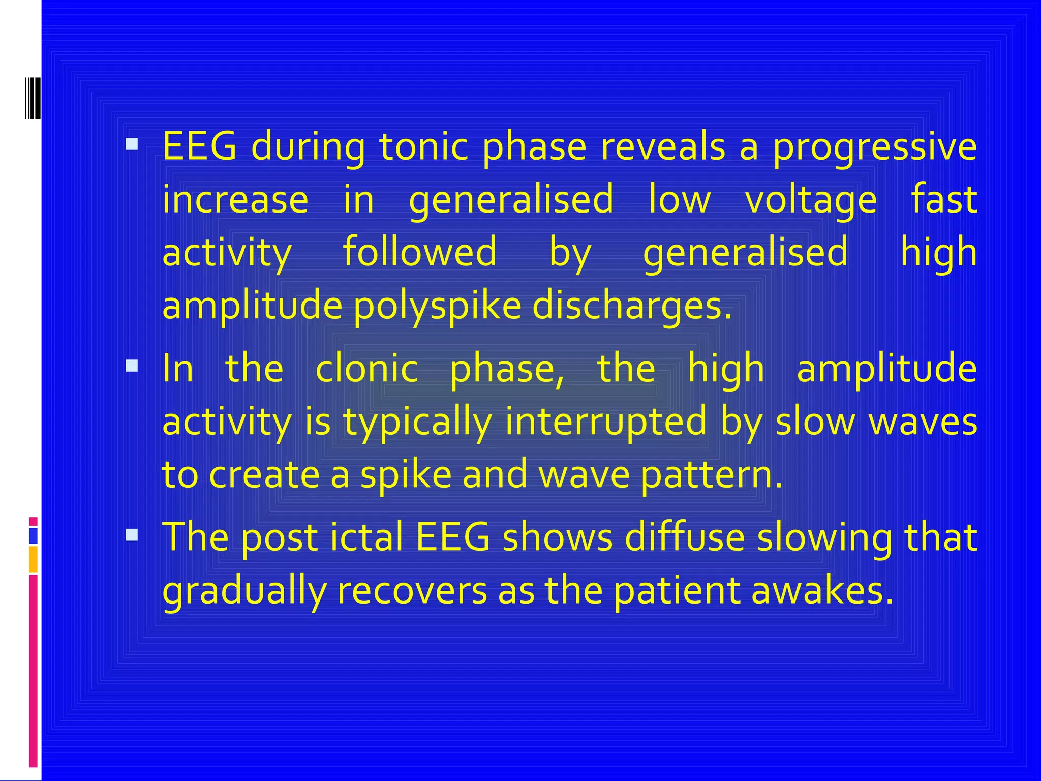 EEG during tonic phase reveals a progressive increase in generalised low voltage fast activity followed by generalised high amplitude polyspike discharges. In the clonic phase, the high amplitude activity is typically interrupted by slow waves to create a spike and wave pattern. The post ictal EEG shows diffuse slowing that gradually recovers as the patient awakes. 