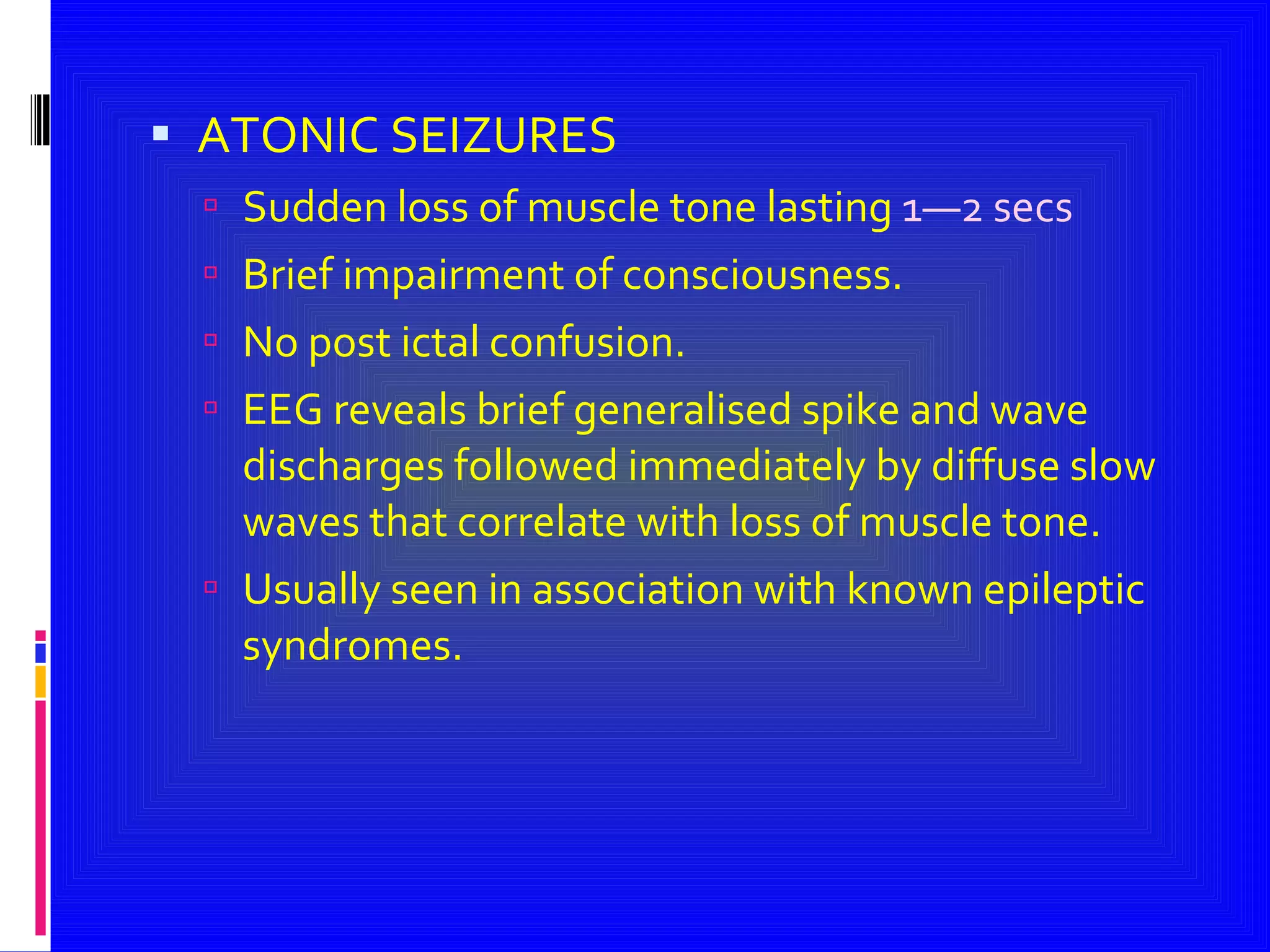 ATONIC SEIZURES Sudden loss of muscle tone lasting  1—2 secs Brief impairment of consciousness. No post ictal confusion. EEG reveals brief generalised spike and wave discharges followed immediately by diffuse slow waves that correlate with loss of muscle tone. Usually seen in association with known epileptic syndromes. 