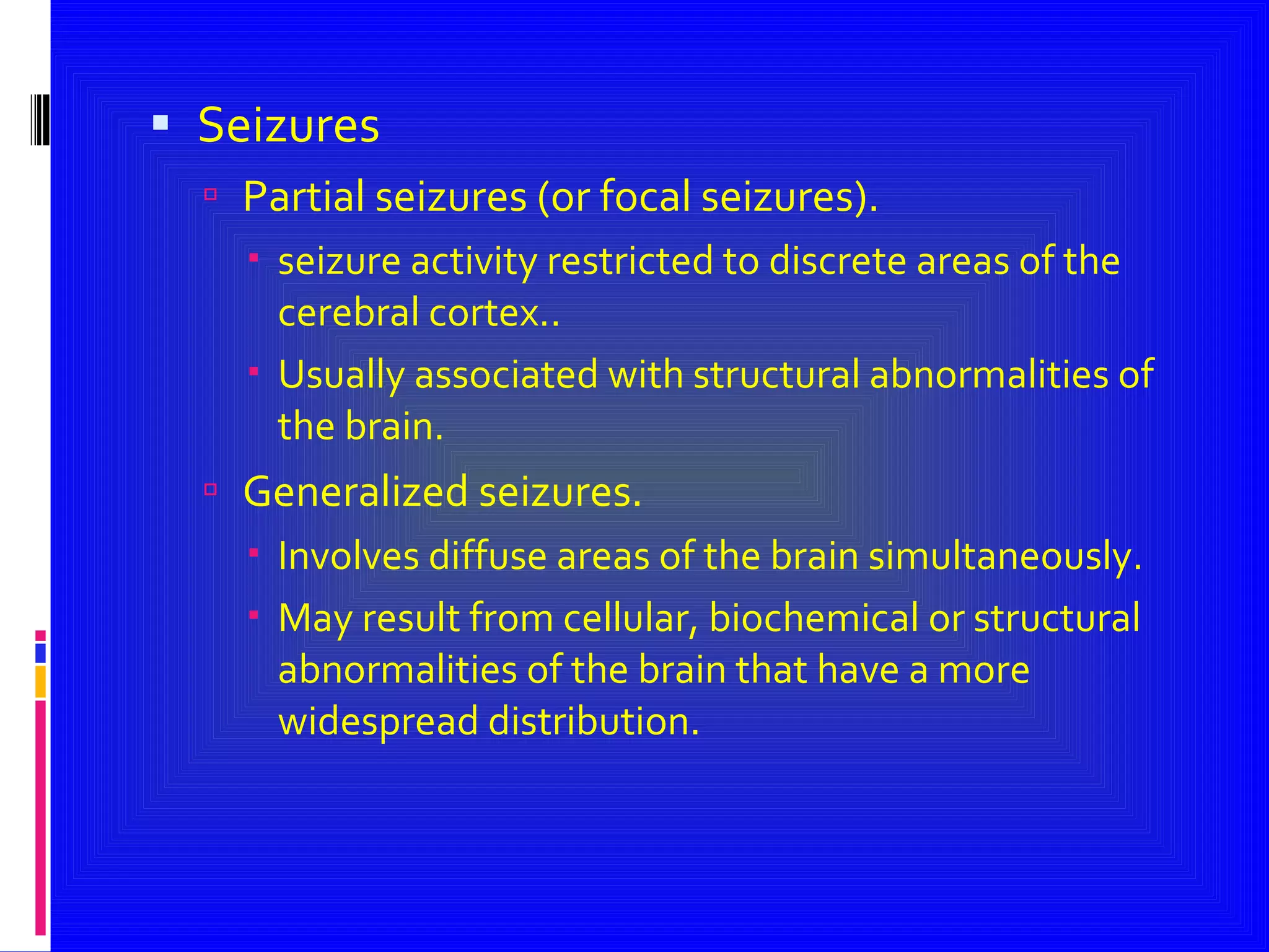 Seizures Partial seizures (or focal seizures). seizure activity restricted to discrete areas of the cerebral cortex.. Usually associated with structural abnormalities of the brain. Generalized seizures. Involves diffuse areas of the brain simultaneously. May result from cellular, biochemical or structural abnormalities of the brain that have a more widespread distribution. 