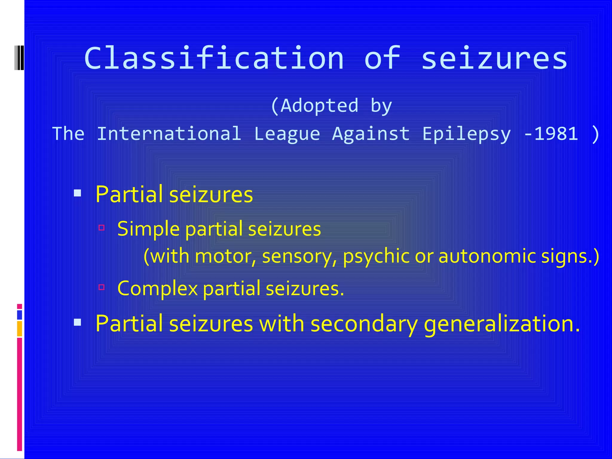 Classification of seizures   (Adopted by  The International League Against Epilepsy -1981 ) Partial seizures Simple partial seizures  (with motor, sensory, psychic or autonomic signs.) Complex partial seizures. Partial seizures with secondary generalization.  