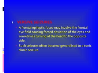 VERSIVE SEIZURES A frontal epileptic focus may involve the frontal eye field causing forced deviation of the eyes and sometimes turning of the head to the opposite side. Such seizures often become generalised to a tonic clonic seizure. 