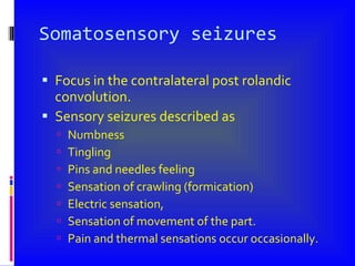 Somatosensory seizures Focus in the contralateral post rolandic convolution. Sensory seizures described as Numbness Tingling Pins and needles feeling Sensation of crawling (formication) Electric sensation, Sensation of movement of the part. Pain and thermal sensations occur occasionally. 