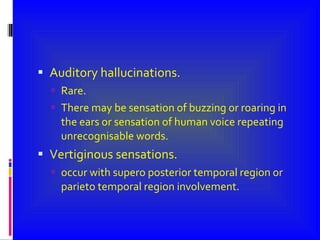 Auditory hallucinations. Rare. There may be sensation of buzzing or roaring in the ears or sensation of human voice repeating unrecognisable words. Vertiginous sensations. occur with supero posterior temporal region or parieto temporal region involvement. 