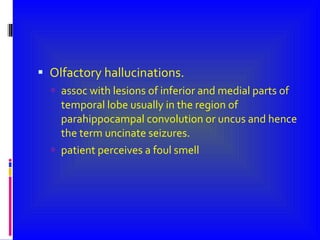 Olfactory hallucinations. assoc with lesions of inferior and medial parts of temporal lobe usually in the region of parahippocampal convolution or uncus and hence the term uncinate seizures. patient perceives a foul smell 