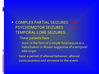 COMPLEX PARTIAL SEIZURES  OR  PSYCHOMOTOR SEIZURES  OR  TEMPORAL LOBE SEIZURES. These patients have Aura- in the form of a simple focal seizure or a hallucination or illusion suggestive of a temporal lobe origin. have a period of altered behavior, altered consciousness and amnesia to the event. 