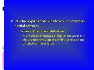 Psychic experiences which occur in complex partial seizures. Sensory illusions and distortions  Micropsia and macropsia- objects and persons in the environment appear to shrink or recede into distance or may enlarge 