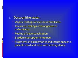 Dyscognitive states. Dejavu- feelings of increased familiarity. Jamais vu- feelings of strangeness or unfamiliarity. Feeling of depersonalisation. Sudden interruption in memory. Fragments of old memories and scenes appear in patients mind and recur with striking clarity. 