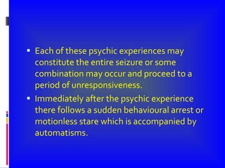 Each of these psychic experiences may constitute the entire seizure or some combination may occur and proceed to a period of unresponsiveness. Immediately after the psychic experience there follows a sudden behavioural arrest or motionless stare which is accompanied by automatisms. 