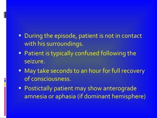 During the episode, patient is not in contact with his surroundings. Patient is typically confused following the seizure. May take seconds to an hour for full recovery of consciousness. Postictally patient may show anterograde amnesia or aphasia (if dominant hemisphere) 