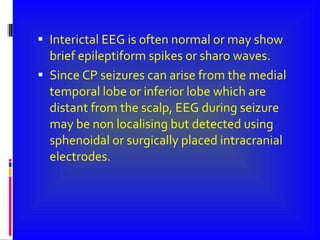 Interictal EEG is often normal or may show brief epileptiform spikes or sharo waves. Since CP seizures can arise from the medial temporal lobe or inferior lobe which are distant from the scalp, EEG during seizure may be non localising but detected using sphenoidal or surgically placed intracranial electrodes. 