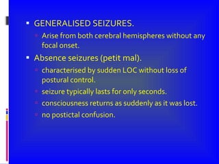 GENERALISED SEIZURES. Arise from both cerebral hemispheres without any focal onset. Absence seizures (petit mal). characterised by sudden LOC without loss of postural control. seizure typically lasts for only seconds. consciousness returns as suddenly as it was lost. no postictal confusion.  