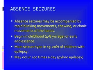 ABSENCE SEIZURES Absence seizures may be accompanied by rapid blinking movements, chewing, or clonic movements of the hands. Begin in childhood (4-8 yrs age) or early adolescence. Main seizure type in 15-20% of children with epilepsy. May occur 100 times a day (pykno epilepsy) 
