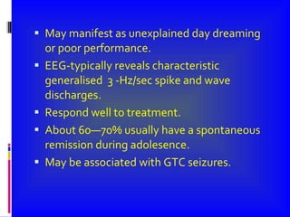 May manifest as unexplained day dreaming or poor performance. EEG-typically reveals characteristic generalised  3 -Hz/sec spike and wave discharges. Respond well to treatment. About 60—70% usually have a spontaneous remission during adolesence. May be associated with GTC seizures. 