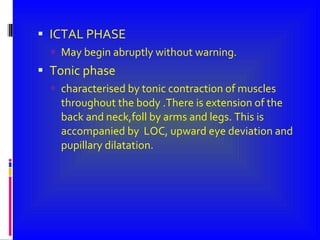 ICTAL PHASE May begin abruptly without warning. Tonic phase characterised by tonic contraction of muscles throughout the body .There is extension of the back and neck,foll by arms and legs. This is accompanied by  LOC, upward eye deviation and pupillary dilatation. 