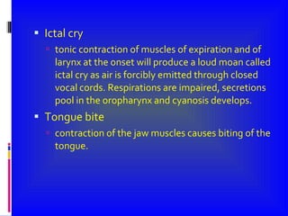 Ictal cry tonic contraction of muscles of expiration and of larynx at the onset will produce a loud moan called ictal cry as air is forcibly emitted through closed vocal cords. Respirations are impaired, secretions  pool in the oropharynx and cyanosis develops. Tongue bite  contraction of the jaw muscles causes biting of the tongue. 