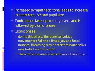 Increased sympathetic tone leads to increase in heart rate, BP and pupil size. Tonic phase lasts upto  10—30 secs  and is followed by clonic  phase. Clonic phase during this phase, there are convulsive movements of all the 4 limbs. jaw and facial muscles. Breathing may be stertorous and saliva may froth from the mouth. The ictal phase usually lasts no  more than 1 min . 
