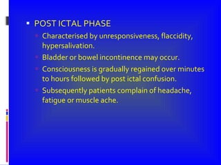 POST ICTAL PHASE Characterised by unresponsiveness, flaccidity, hypersalivation. Bladder or bowel incontinence may occur. Consciousness is gradually regained over minutes to hours followed by post ictal confusion. Subsequently patients complain of headache, fatigue or muscle ache. 