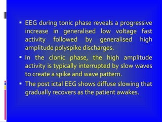 EEG during tonic phase reveals a progressive increase in generalised low voltage fast activity followed by generalised high amplitude polyspike discharges. In the clonic phase, the high amplitude activity is typically interrupted by slow waves to create a spike and wave pattern. The post ictal EEG shows diffuse slowing that gradually recovers as the patient awakes. 