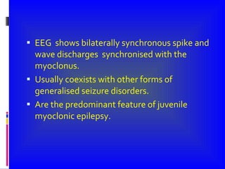 EEG  shows bilaterally synchronous spike and wave discharges  synchronised with the myoclonus. Usually coexists with other forms of generalised seizure disorders. Are the predominant feature of juvenile myoclonic epilepsy. 