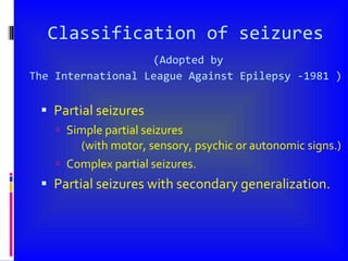 Classification of seizures   (Adopted by  The International League Against Epilepsy -1981 ) Partial seizures Simple partial seizures  (with motor, sensory, psychic or autonomic signs.) Complex partial seizures. Partial seizures with secondary generalization.  