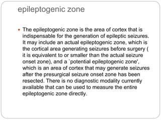 epileptogenic zone
 The epileptogenic zone is the area of cortex that is
indispensable for the generation of epileptic seizures.
It may include an actual epileptogenic zone, which is
the cortical area generating seizures before surgery (
it is equivalent to or smaller than the actual seizure
onset zone), and a `potential epileptogenic zone',
which is an area of cortex that may generate seizures
after the presurgical seizure onset zone has been
resected. There is no diagnostic modality currently
available that can be used to measure the entire
epileptogenic zone directly.
 